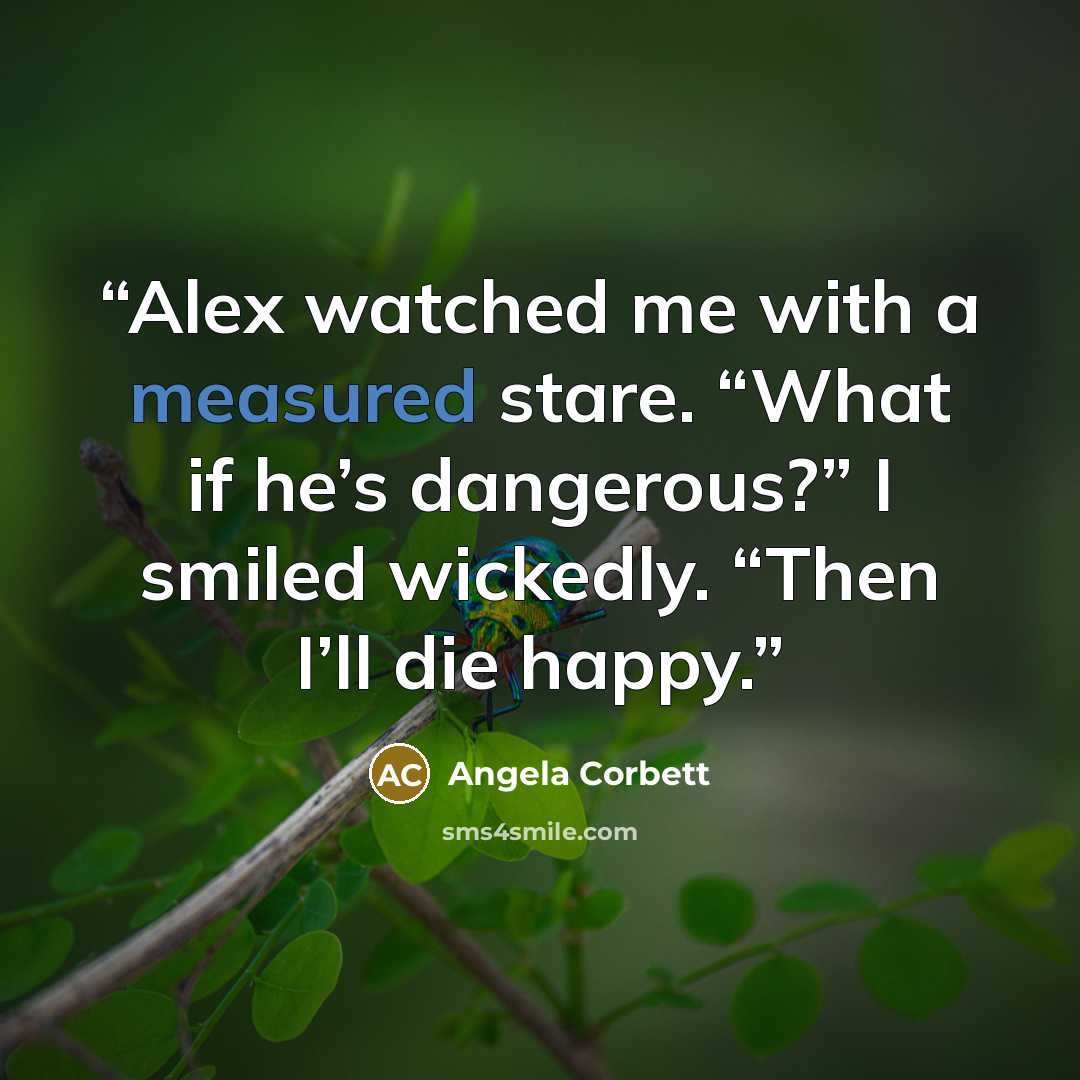 “Alex watched me with a measured stare. “What if he’s dangerous?” I smiled wickedly. “Then I’ll die happy.” quote by Angela Corbett