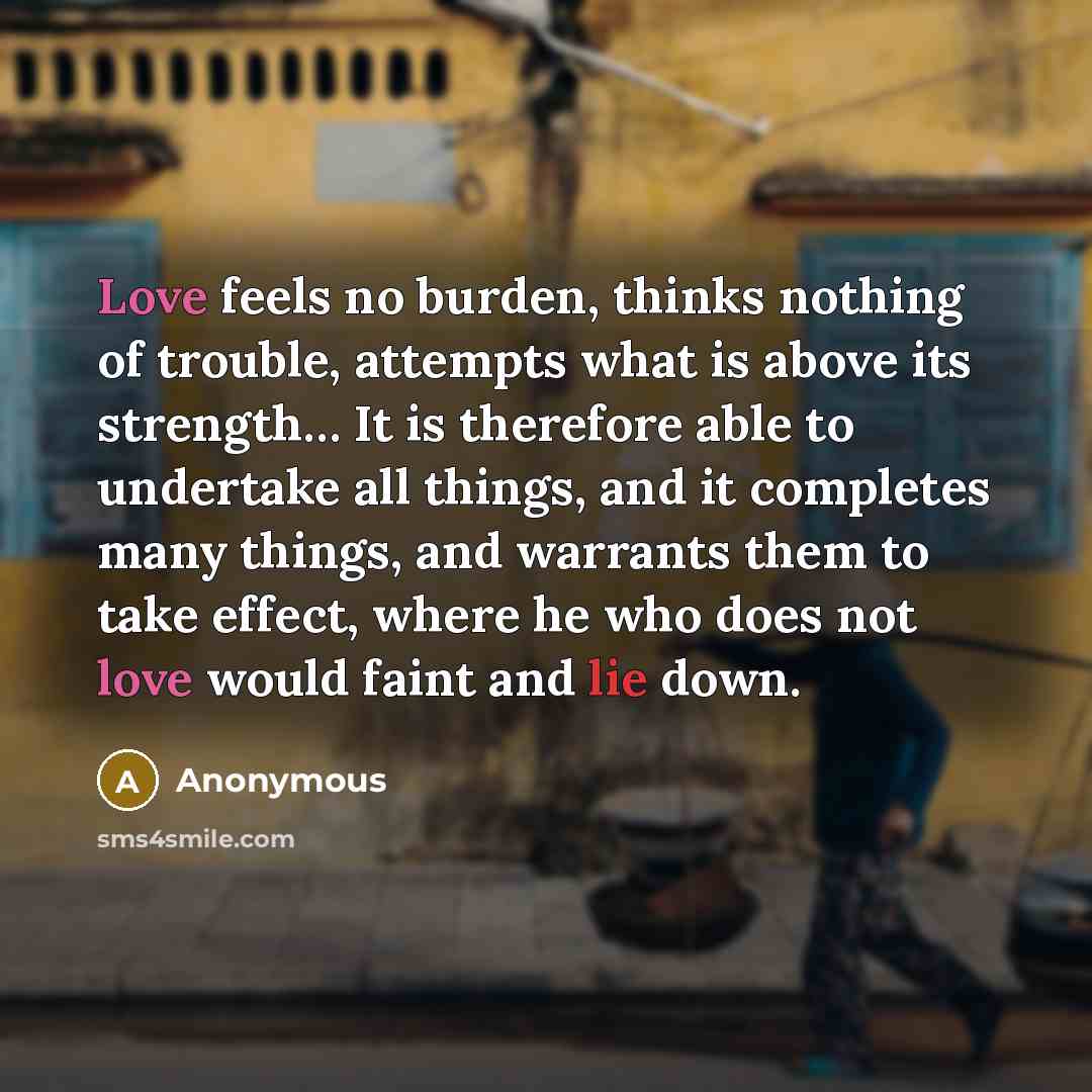 “Love feels no burden, thinks nothing of trouble, attempts what is above its strength… It is therefore able to undertake all things, and it completes many things, and warrants them to take effect, where he who does not love would faint and lie down.” quote by Anonymous
