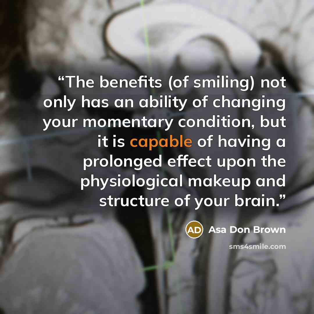 “The benefits (of smiling) not only has an ability of changing your momentary condition, but it is capable of having a prolonged effect upon the physiological makeup and structure of your brain.” quote by Asa Don Brown