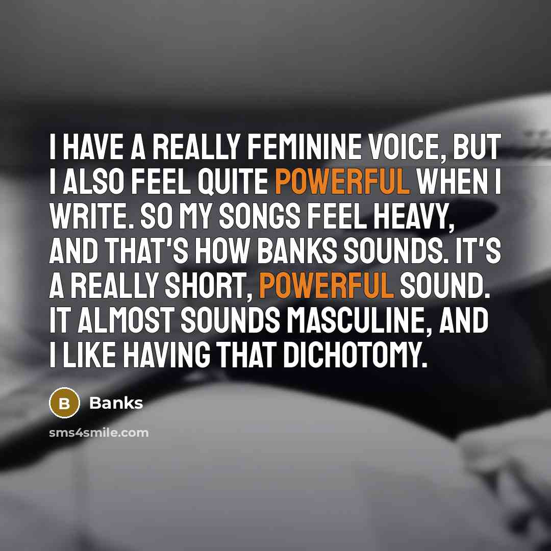 “I have a really feminine voice, but I also feel quite powerful when I write. So my songs feel heavy, and that's how Banks sounds. It's a really short, powerful sound. It almost sounds masculine, and I like having that dichotomy.” quote by Banks