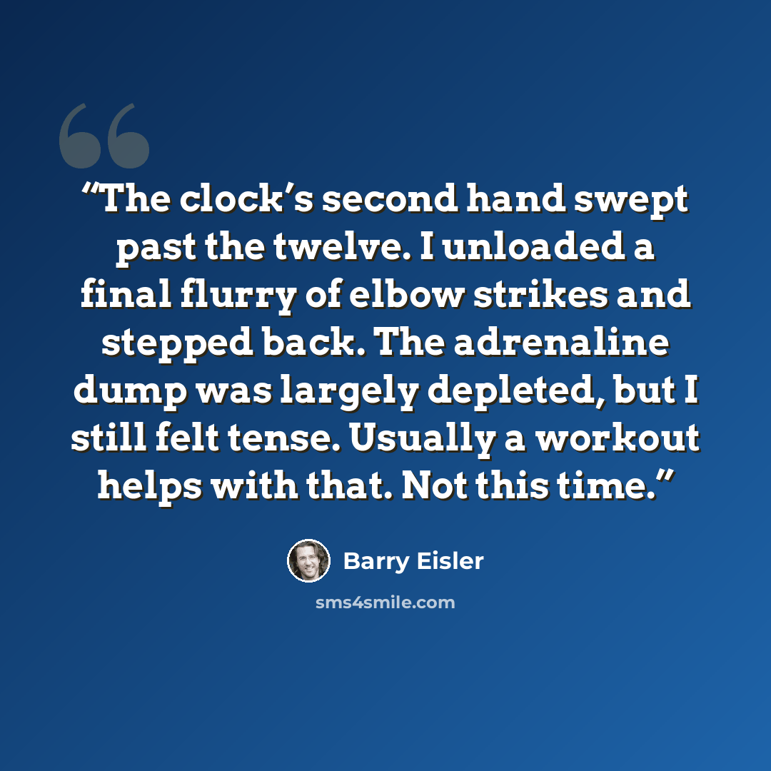 “The clock’s second hand swept past the twelve. I unloaded a final flurry of elbow strikes and stepped back. The adrenaline dump was largely depleted, but I still felt tense. Usually a workout helps with that. Not this time.” quote by Barry Eisler