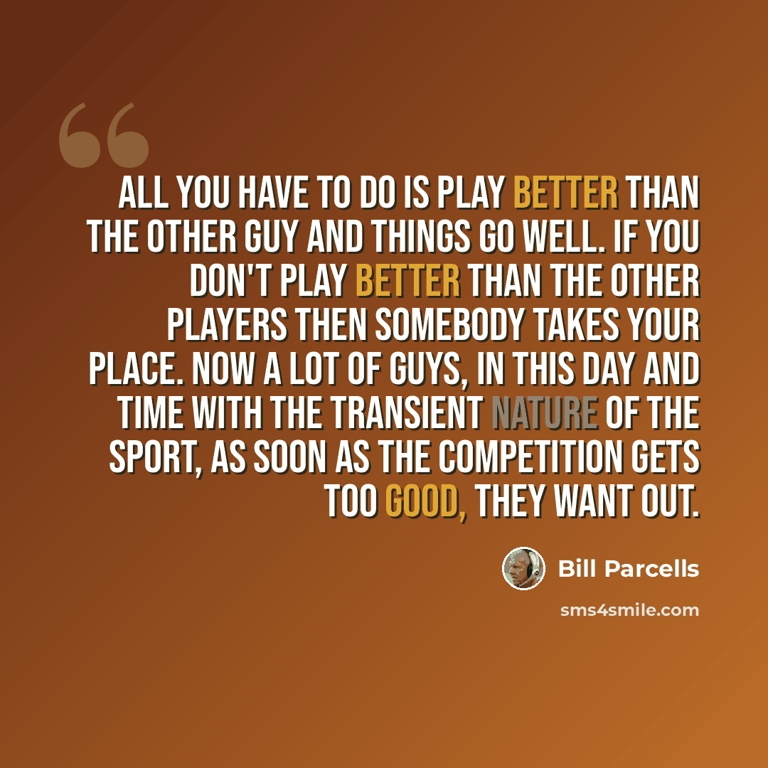 “All you have to do is play better than the other guy and things go well. If you don't play better than the other players then somebody takes your place. Now a lot of guys, in this day and time with the transient nature of the sport, as soon as the competition gets too good, they want out.” quote by Bill Parcells