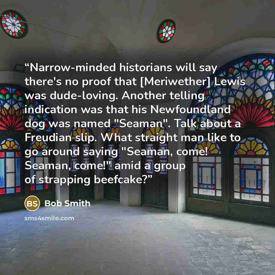 “Narrow-minded historians will say there's no proof that [Meriwether] Lewis was dude-loving. Another telling indication was that his Newfoundland dog was named "Seaman". Talk about a Freudian slip. What straight man like to go around saying "Seaman, come! Seaman, come!" amid a group of strapping…” quote by Bob Smith