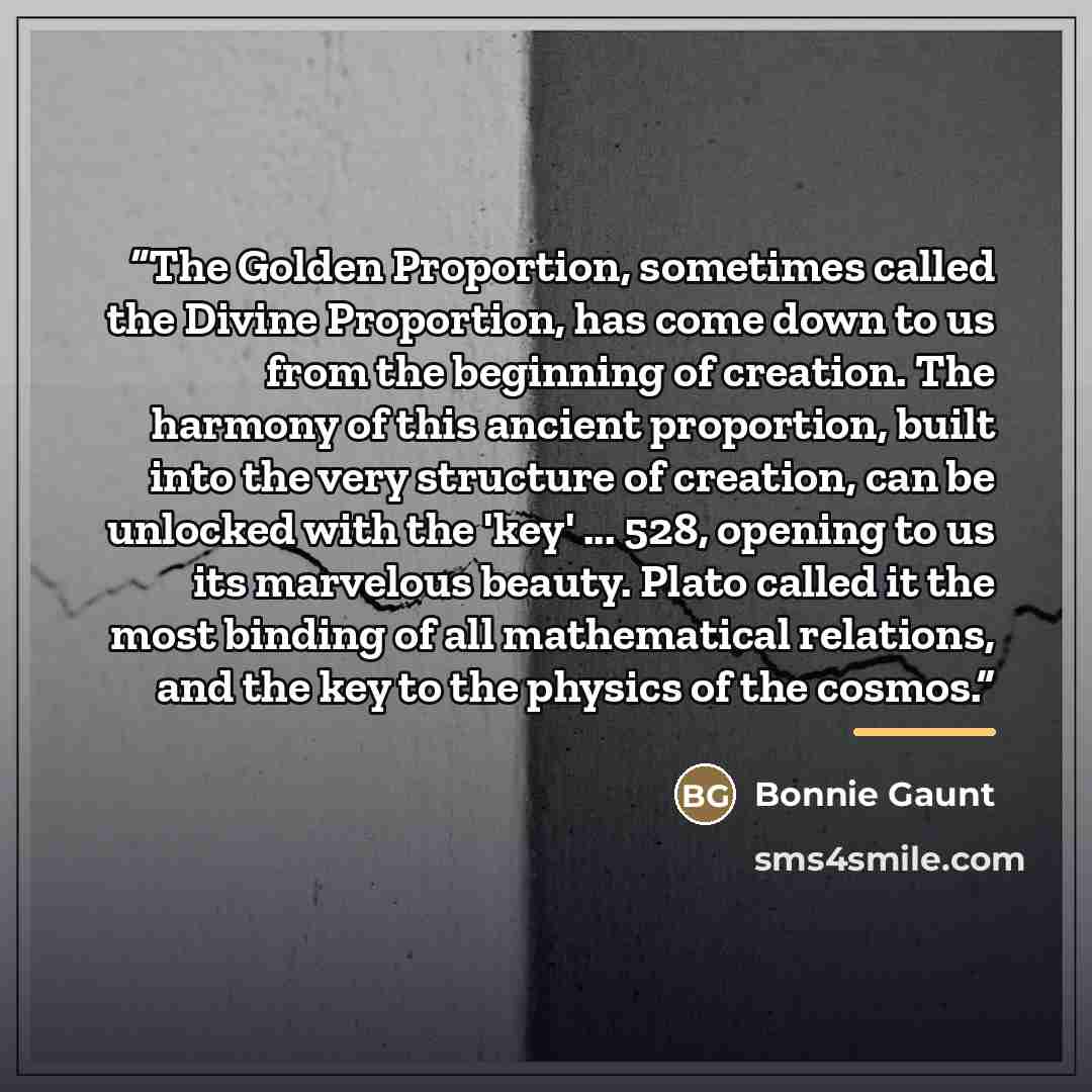 “The Golden Proportion, sometimes called the Divine Proportion, has come down to us from the beginning of creation. The harmony of this ancient proportion, built into the very structure of creation, can be unlocked with the 'key' ... 528, opening to us its marvelous beauty. Plato called it the most…” quote by Bonnie Gaunt