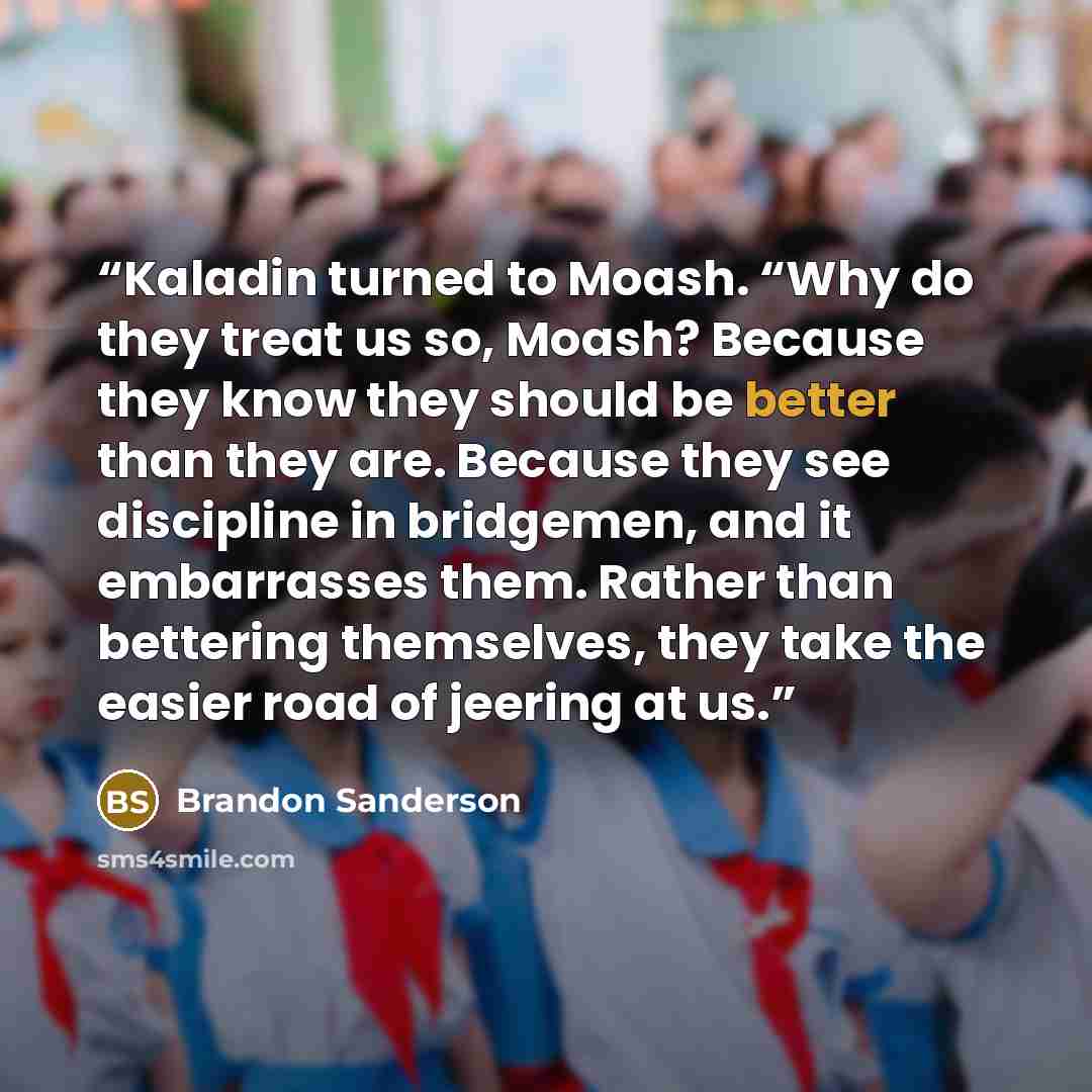 “Kaladin turned to Moash. “Why do they treat us so, Moash? Because they know they should be better than they are. Because they see discipline in bridgemen, and it embarrasses them. Rather than bettering themselves, they take the easier road of jeering at us.” quote by Brandon Sanderson