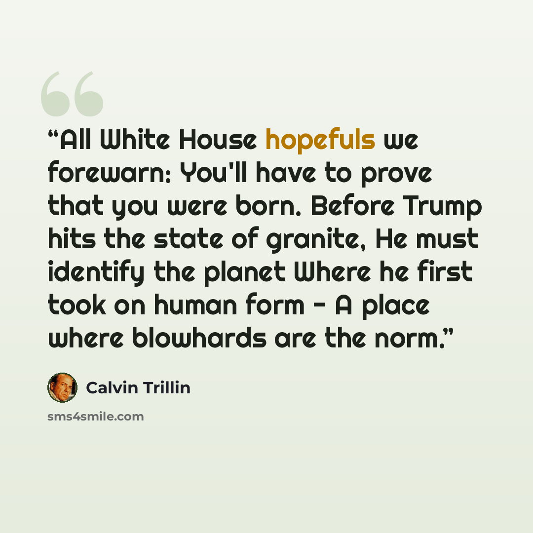“All White House hopefuls we forewarn: You'll have to prove that you were born. Before Trump hits the state of granite, He must identify the planet Where he first took on human form - A place where blowhards are the norm.” quote by Calvin Trillin