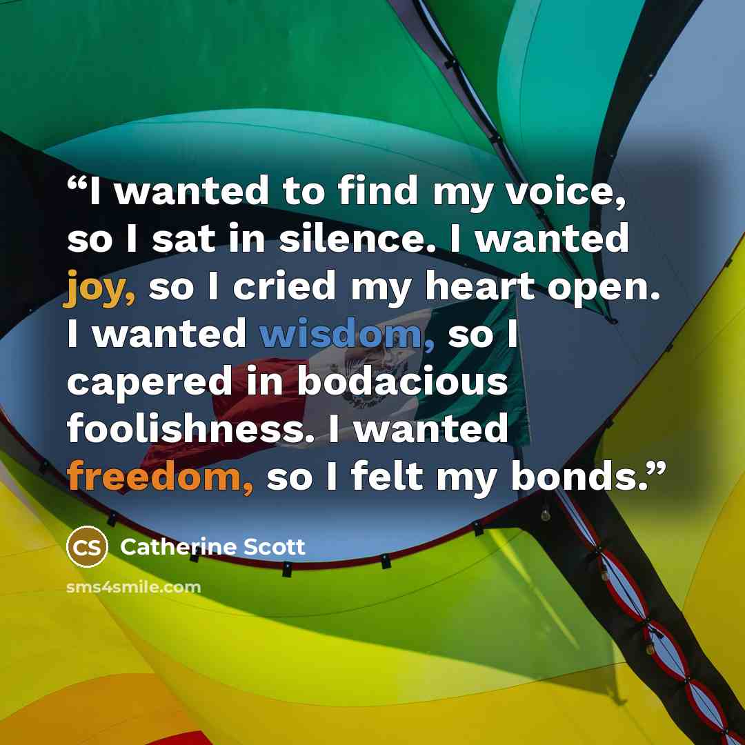 “I wanted to find my voice, so I sat in silence. I wanted joy, so I cried my heart open. I wanted wisdom, so I capered in bodacious foolishness. I wanted freedom, so I felt my bonds.” quote by Catherine Scott
