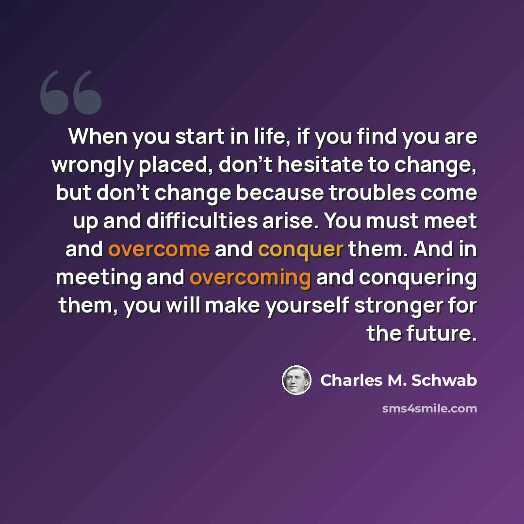 “When you start in life, if you find you are wrongly placed, don't hesitate to change, but don't change because troubles come up and difficulties arise. You must meet and overcome and conquer them. And in meeting and overcoming and conquering them, you will make yourself stronger for the future.” quote by Charles M. Schwab