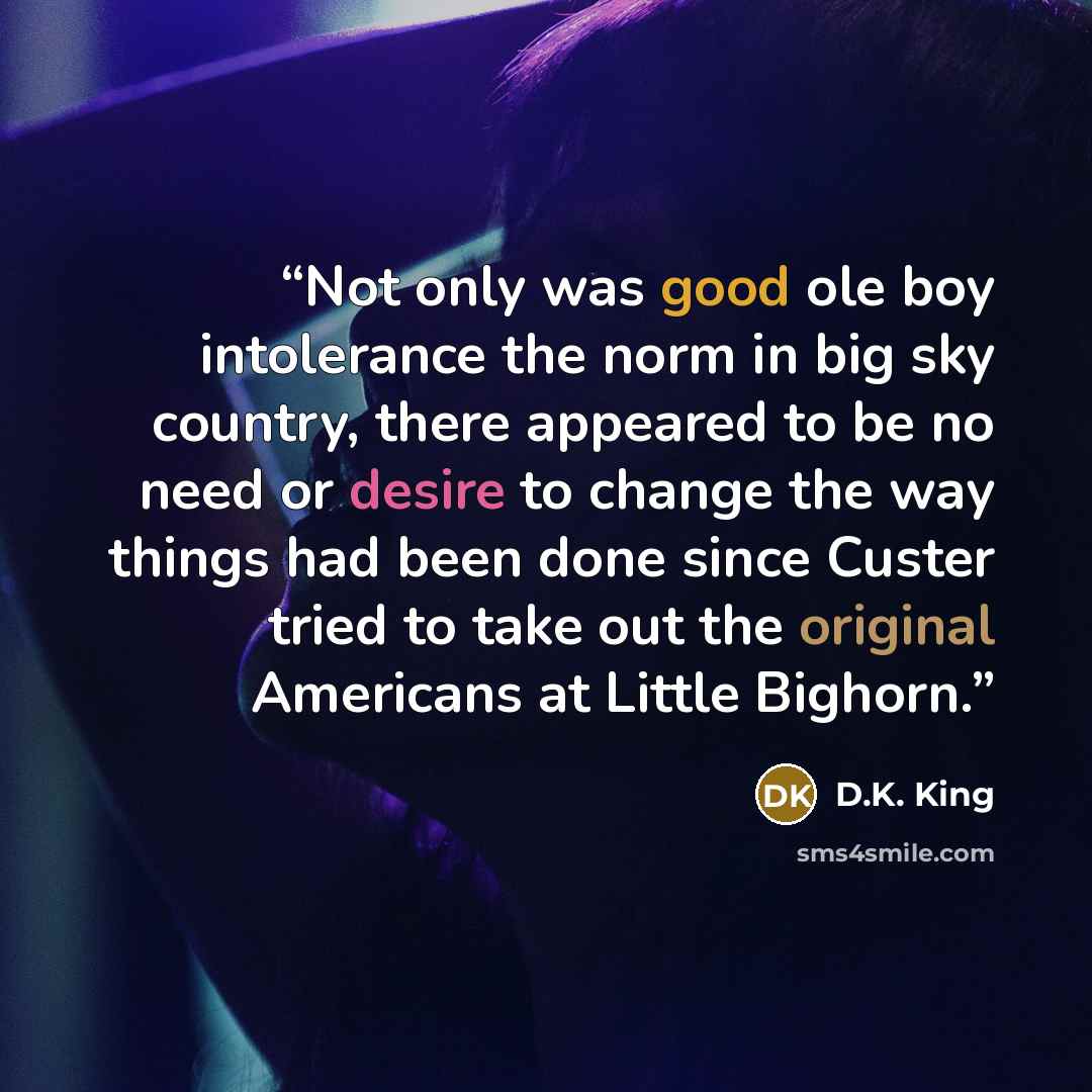 “Not only was good ole boy intolerance the norm in big sky country, there appeared to be no need or desire to change the way things had been done since Custer tried to take out the original Americans at Little Bighorn.” quote by D.K. King