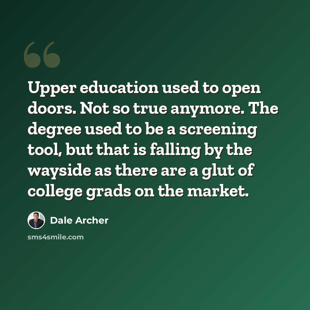 “Upper education used to open doors. Not so true anymore. The degree used to be a screening tool, but that is falling by the wayside as there are a glut of college grads on the market.” quote by Dale Archer