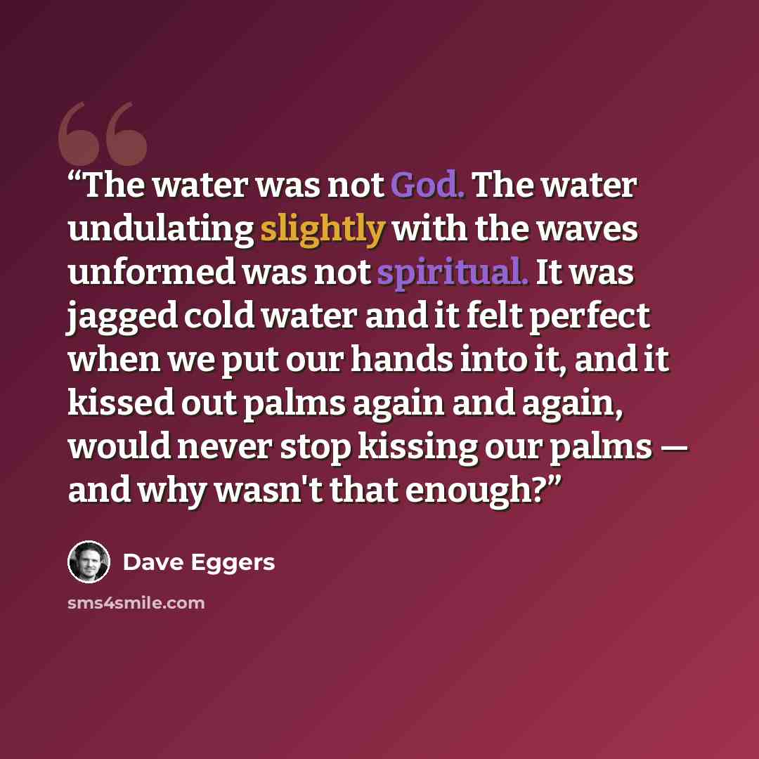 “The water was not God. The water undulating slightly with the waves unformed was not spiritual. It was jagged cold water and it felt perfect when we put our hands into it, and it kissed out palms again and again, would never stop kissing our palms — and why wasn't that enough?” quote by Dave Eggers