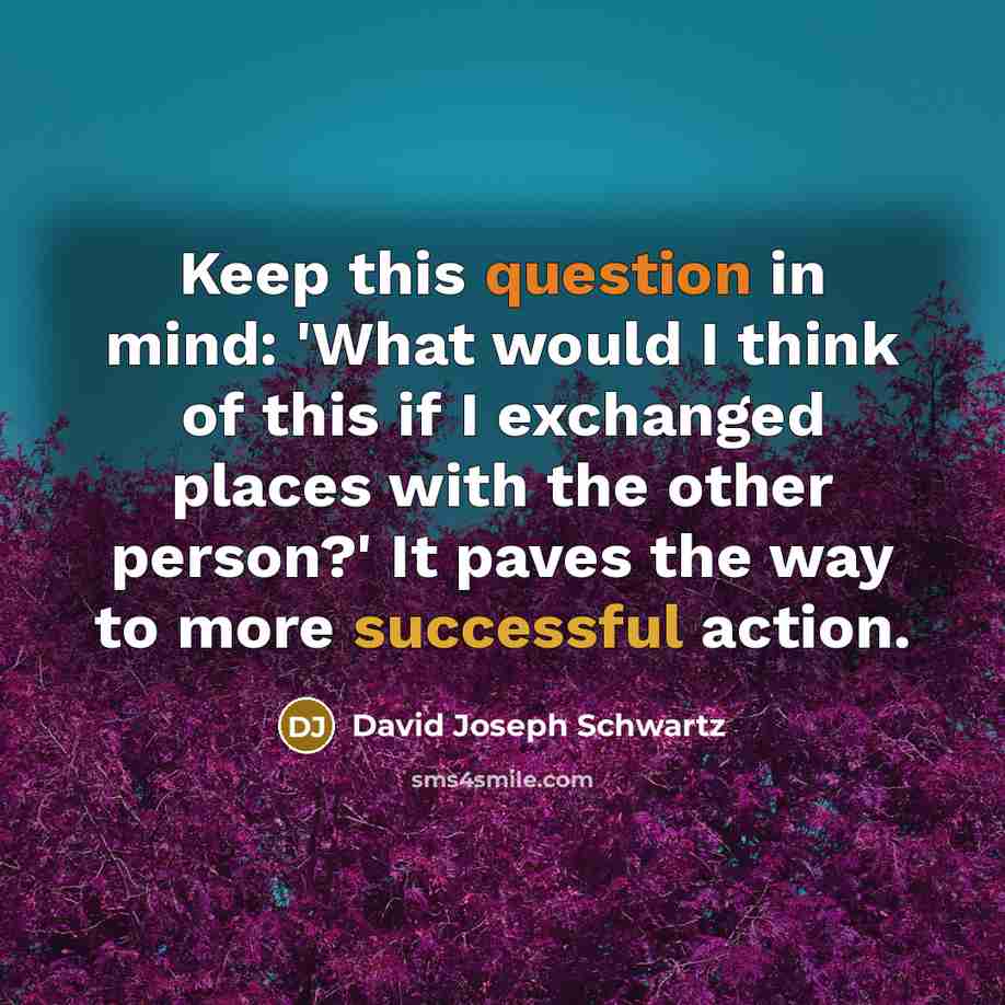 “Keep this question in mind: 'What would I think of this if I exchanged places with the other person?' It paves the way to more successful action.” quote by David Joseph Schwartz