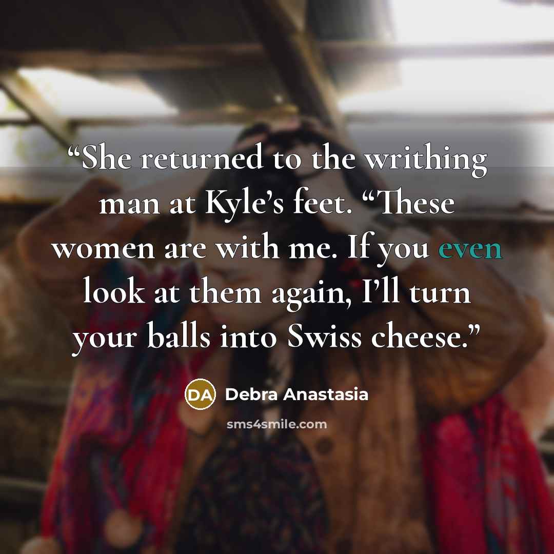 “She returned to the writhing man at Kyle’s feet. “These women are with me. If you even look at them again, I’ll turn your balls into Swiss cheese.” quote by Debra Anastasia