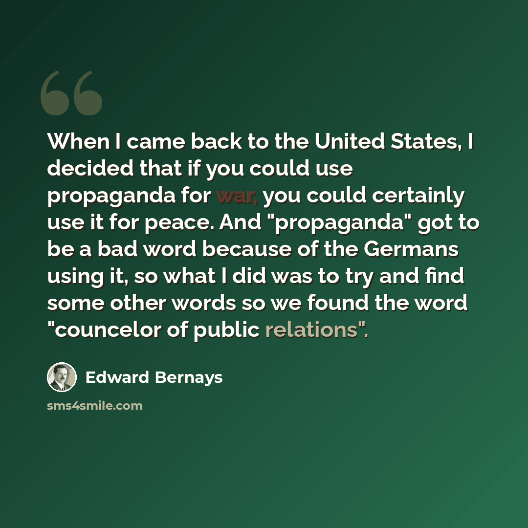 “When I came back to the United States, I decided that if you could use propaganda for war, you could certainly use it for peace. And "propaganda" got to be a bad word because of the Germans using it, so what I did was to try and find some other words so we found the word "councelor of public…” quote by Edward Bernays