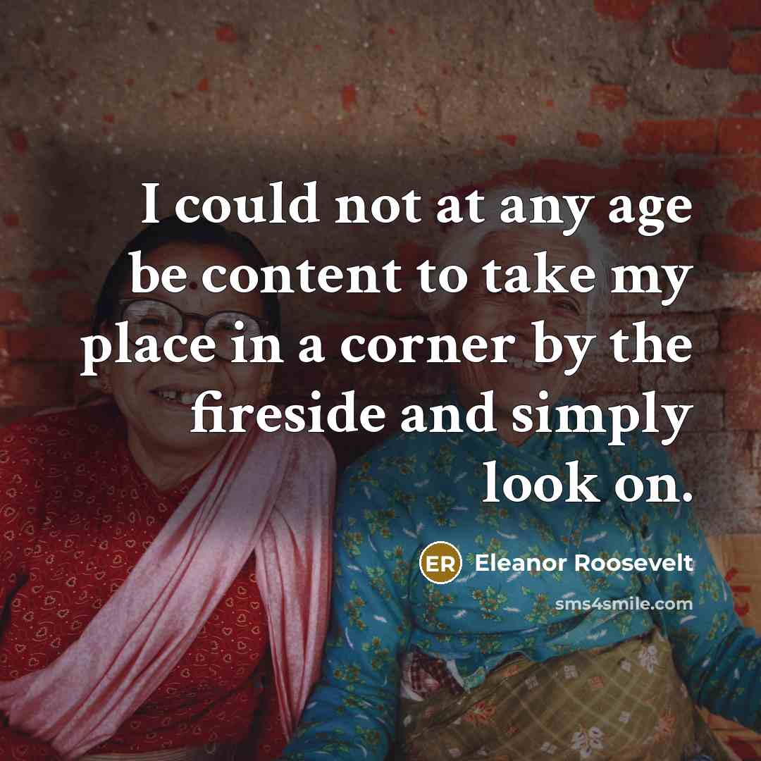 “I could not at any age be content to take my place in a corner by the fireside and simply look on.” quote by Eleanor Roosevelt