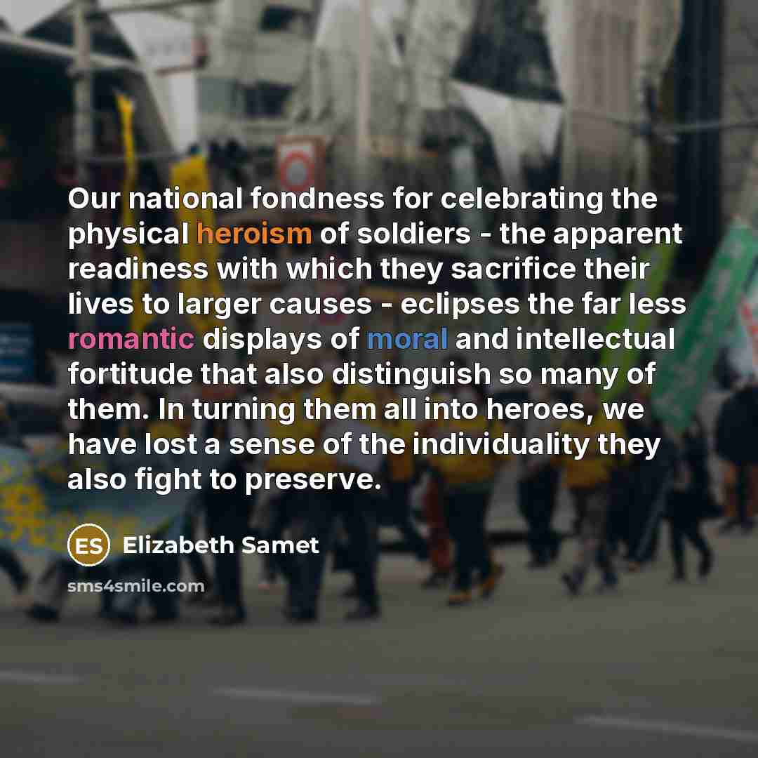 “Our national fondness for celebrating the physical heroism of soldiers - the apparent readiness with which they sacrifice their lives to larger causes - eclipses the far less romantic displays of moral and intellectual fortitude that also distinguish so many of them. In turning them all into…” quote by Elizabeth Samet