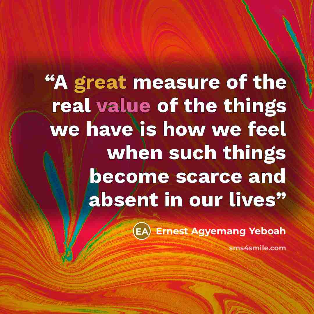 “A great measure of the real value of the things we have is how we feel when such things become scarce and absent in our lives” quote by Ernest Agyemang Yeboah