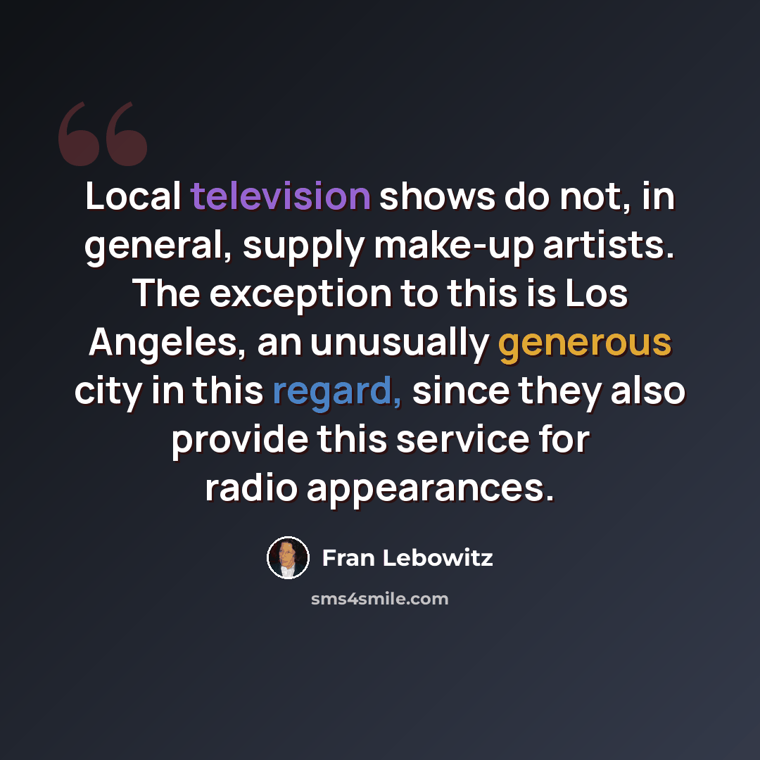 “Local television shows do not, in general, supply make-up artists. The exception to this is Los Angeles, an unusually generous city in this regard, since they also provide this service for radio appearances.” quote by Fran Lebowitz