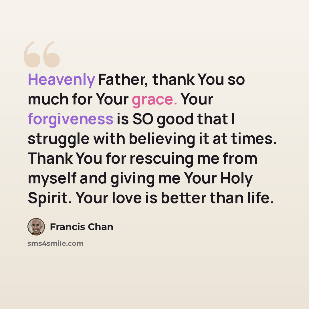 “Heavenly Father, thank You so much for Your grace. Your forgiveness is SO good that I struggle with believing it at times. Thank You for rescuing me from myself and giving me Your Holy Spirit. Your love is better than life.” quote by Francis Chan