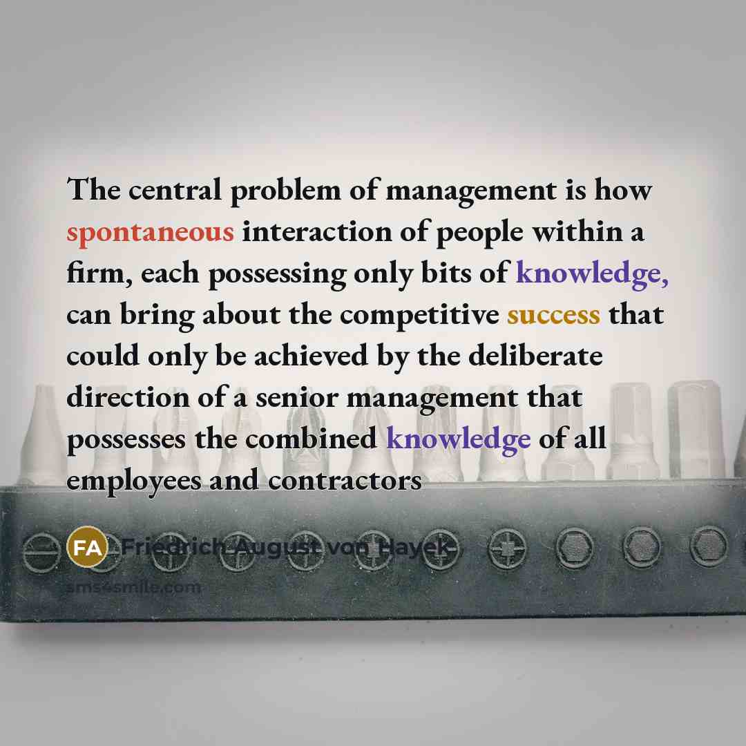 “The central problem of management is how spontaneous interaction of people within a firm, each possessing only bits of knowledge, can bring about the competitive success that could only be achieved by the deliberate direction of a senior management that possesses the combined knowledge of all…” quote by Friedrich August von Hayek