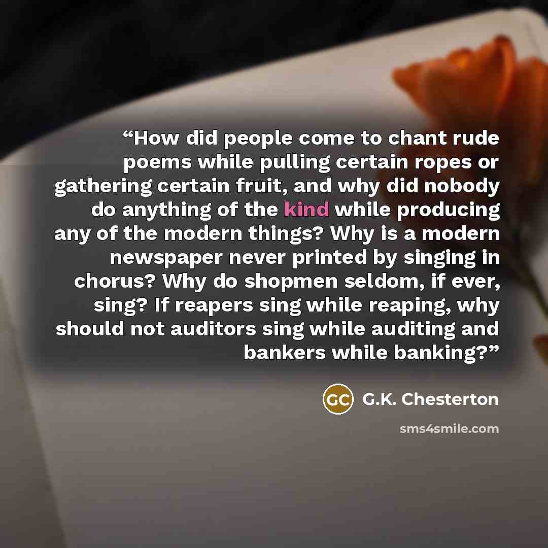 “How did people come to chant rude poems while pulling certain ropes or gathering certain fruit, and why did nobody do anything of the kind while producing any of the modern things? Why is a modern newspaper never printed by singing in chorus? Why do shopmen seldom, if ever, sing? If reapers sing…” quote by G.K. Chesterton