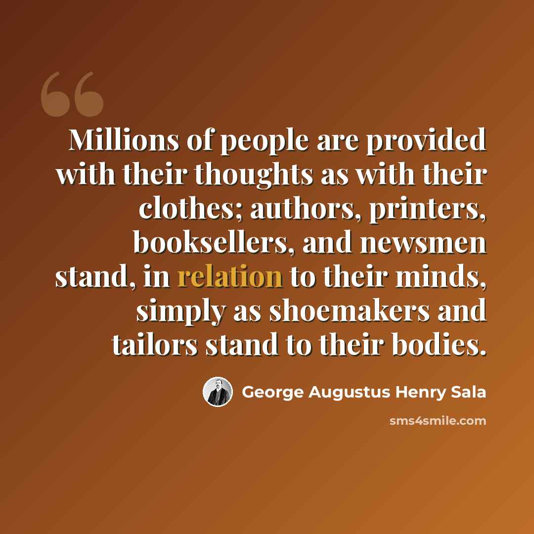 “Millions of people are provided with their thoughts as with their clothes; authors, printers, booksellers, and newsmen stand, in relation to their minds, simply as shoemakers and tailors stand to their bodies.” quote by George Augustus Henry Sala