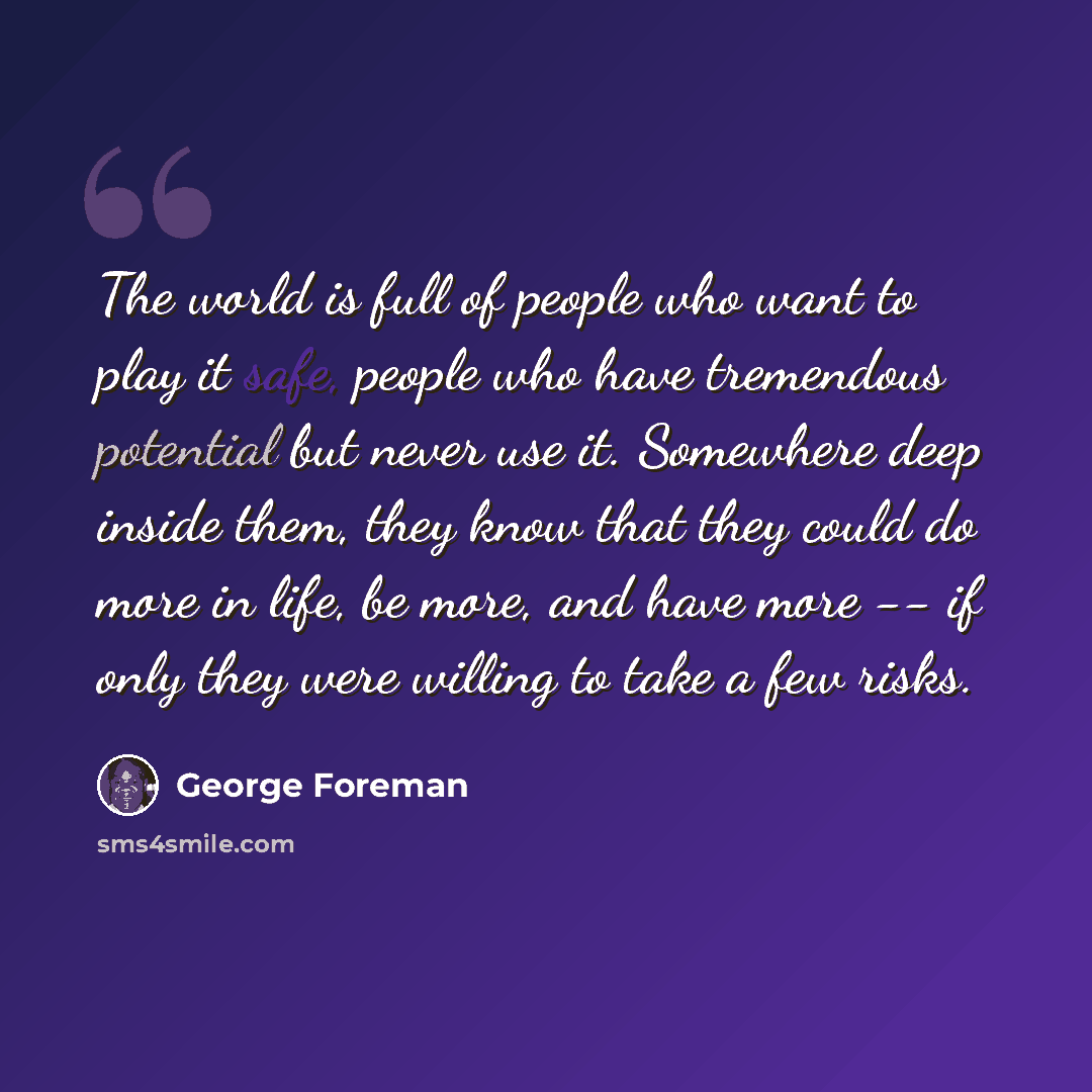 “The world is full of people who want to play it safe, people who have tremendous potential but never use it. Somewhere deep inside them, they know that they could do more in life, be more, and have more -- if only they were willing to take a few risks.” quote by George Foreman