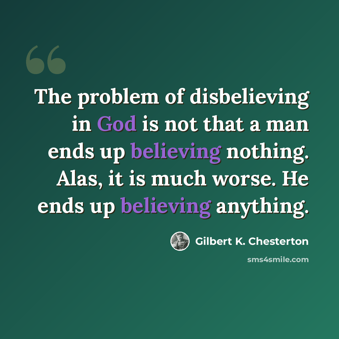 “The problem of disbelieving in God is not that a man ends up believing nothing. Alas, it is much worse. He ends up believing anything.” quote by Gilbert K. Chesterton