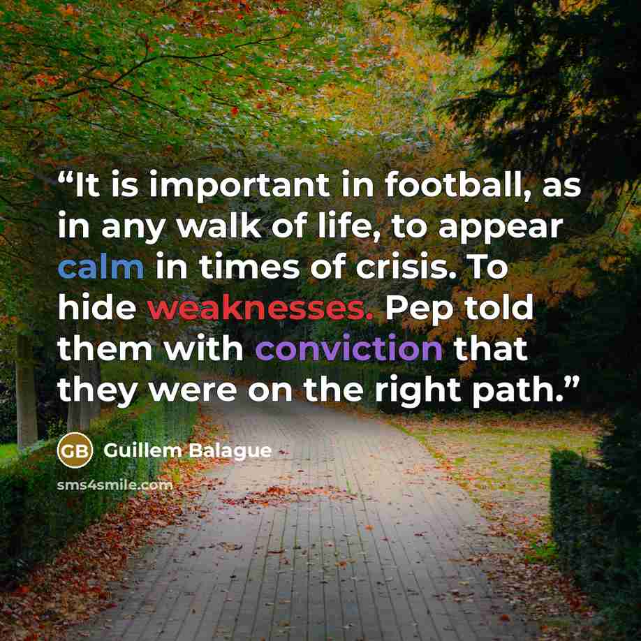“It is important in football, as in any walk of life, to appear calm in times of crisis. To hide weaknesses. Pep told them with conviction that they were on the right path.” quote by Guillem Balague