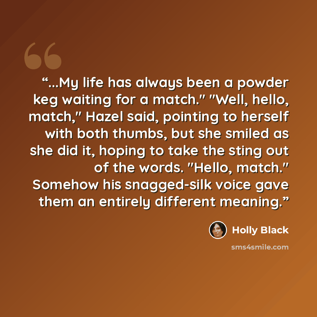 “...My life has always been a powder keg waiting for a match." "Well, hello, match," Hazel said, pointing to herself with both thumbs, but she smiled as she did it, hoping to take the sting out of the words. "Hello, match." Somehow his snagged-silk voice gave them an entirely different meaning.” quote by Holly Black