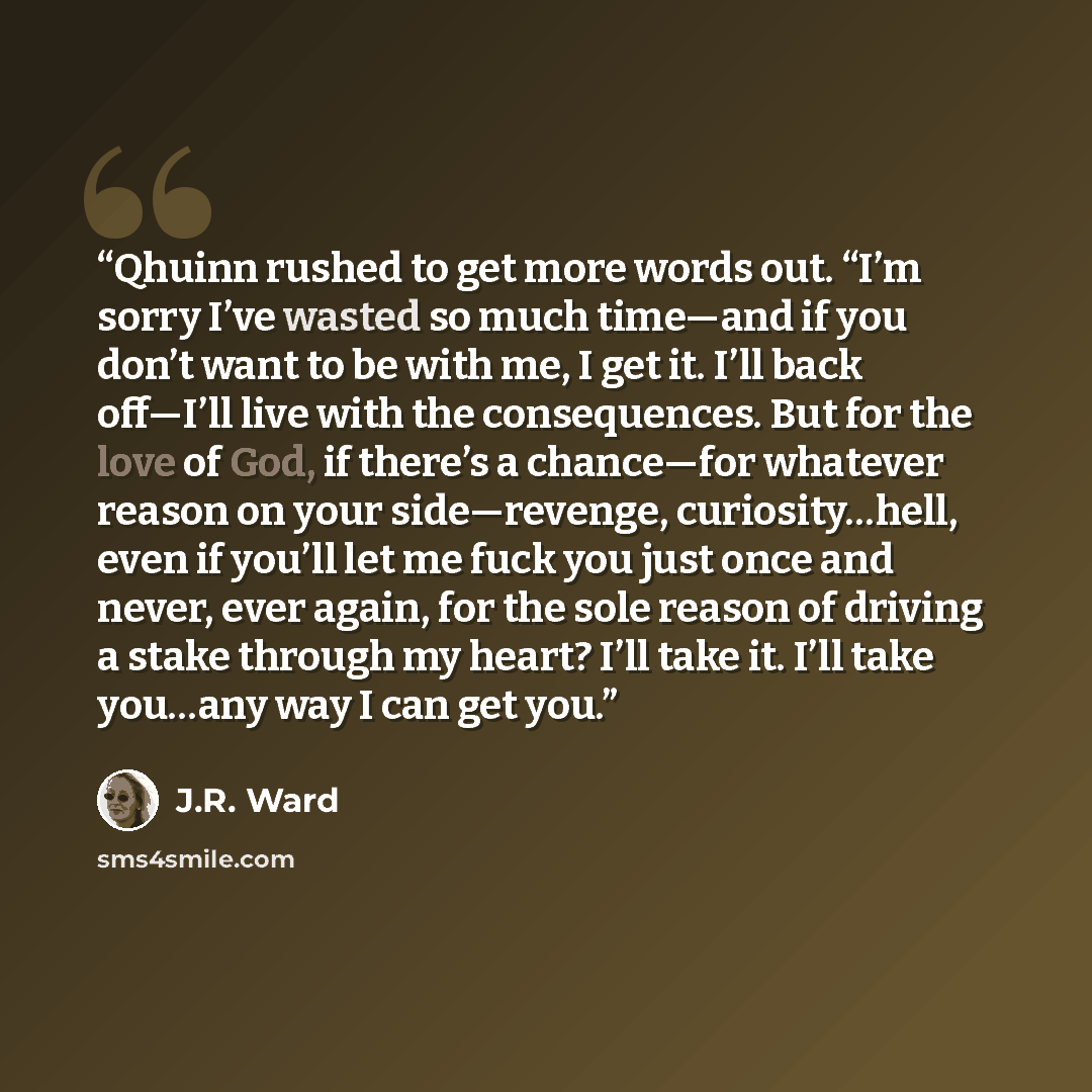 “Qhuinn rushed to get more words out. “I’m sorry I’ve wasted so much time—and if you don’t want to be with me, I get it. I’ll back off—I’ll live with the consequences. But for the love of God, if there’s a chance—for whatever reason on your side—revenge, curiosity…hell, even if you’ll let me fuck…” quote by J.R. Ward