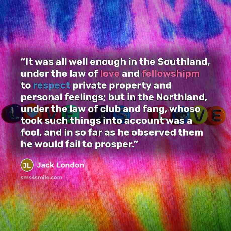 “It was all well enough in the Southland, under the law of love and fellowshipm to respect private property and personal feelings; but in the Northland, under the law of club and fang, whoso took such things into account was a fool, and in so far as he observed them he would fail to prosper.” quote by Jack London