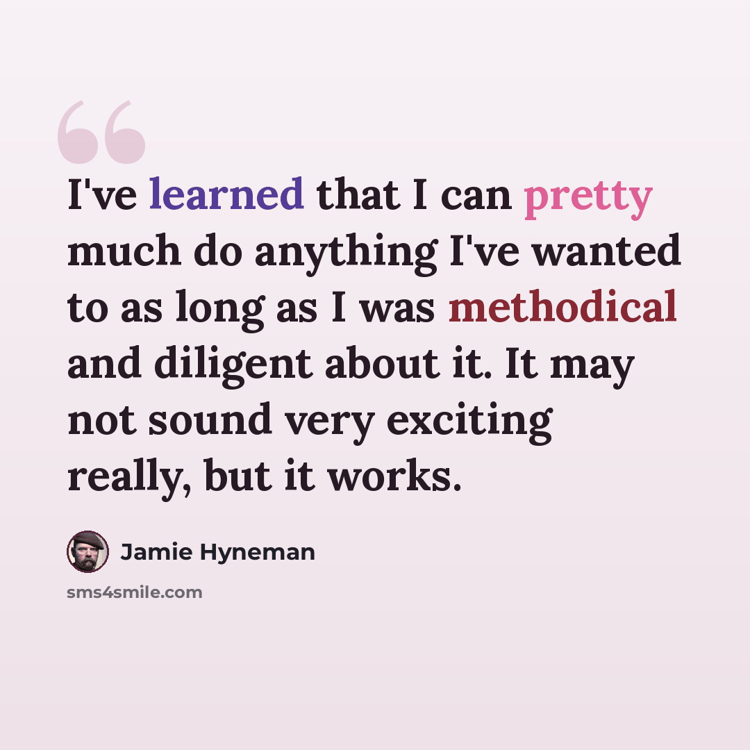 “I've learned that I can pretty much do anything I've wanted to as long as I was methodical and diligent about it. It may not sound very exciting really, but it works.” quote by Jamie Hyneman