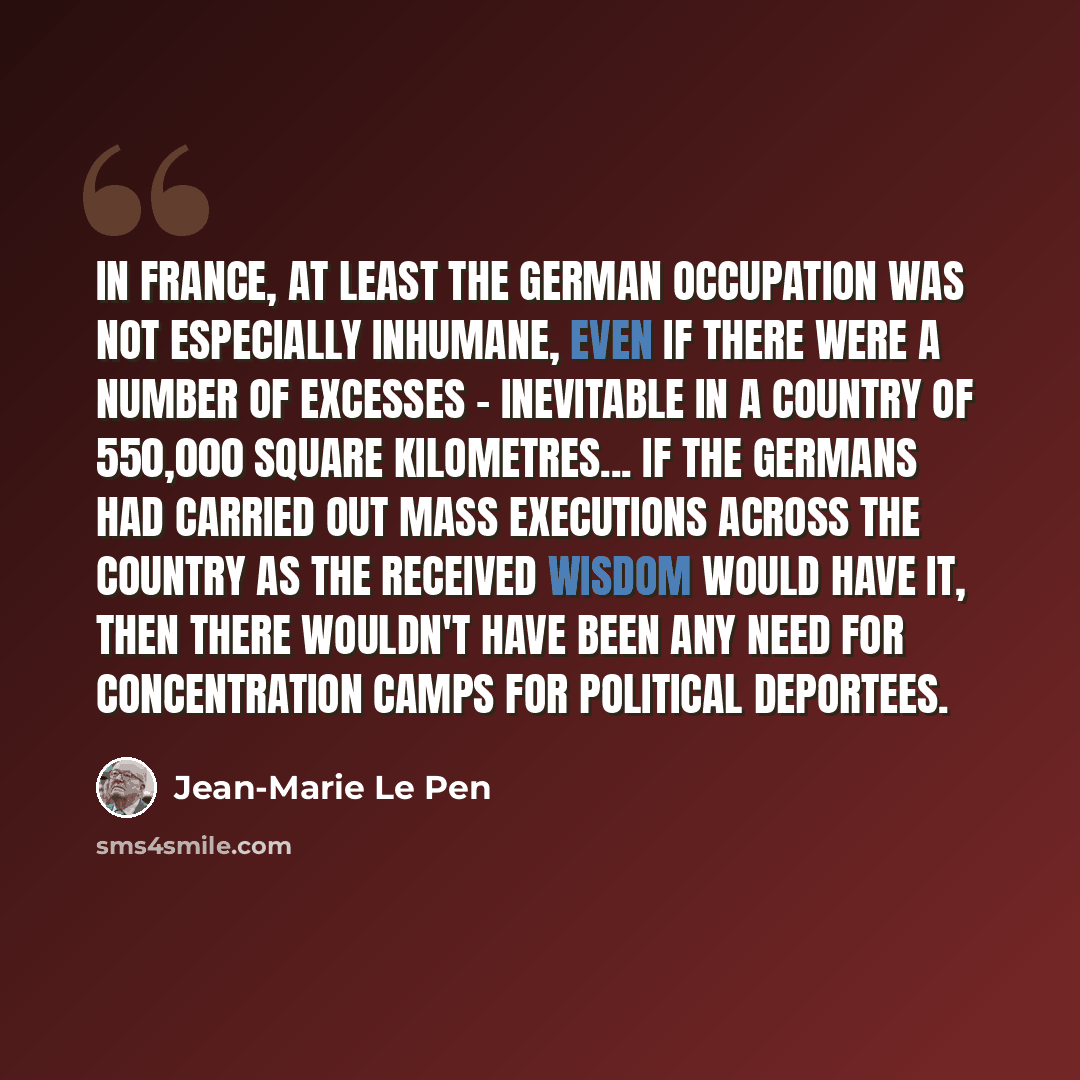 “In France, at least the German occupation was not especially inhumane, even if there were a number of excesses - inevitable in a country of 550,000 square kilometres... If the Germans had carried out mass executions across the country as the received wisdom would have it, then there wouldn't have…” quote by Jean-Marie Le Pen