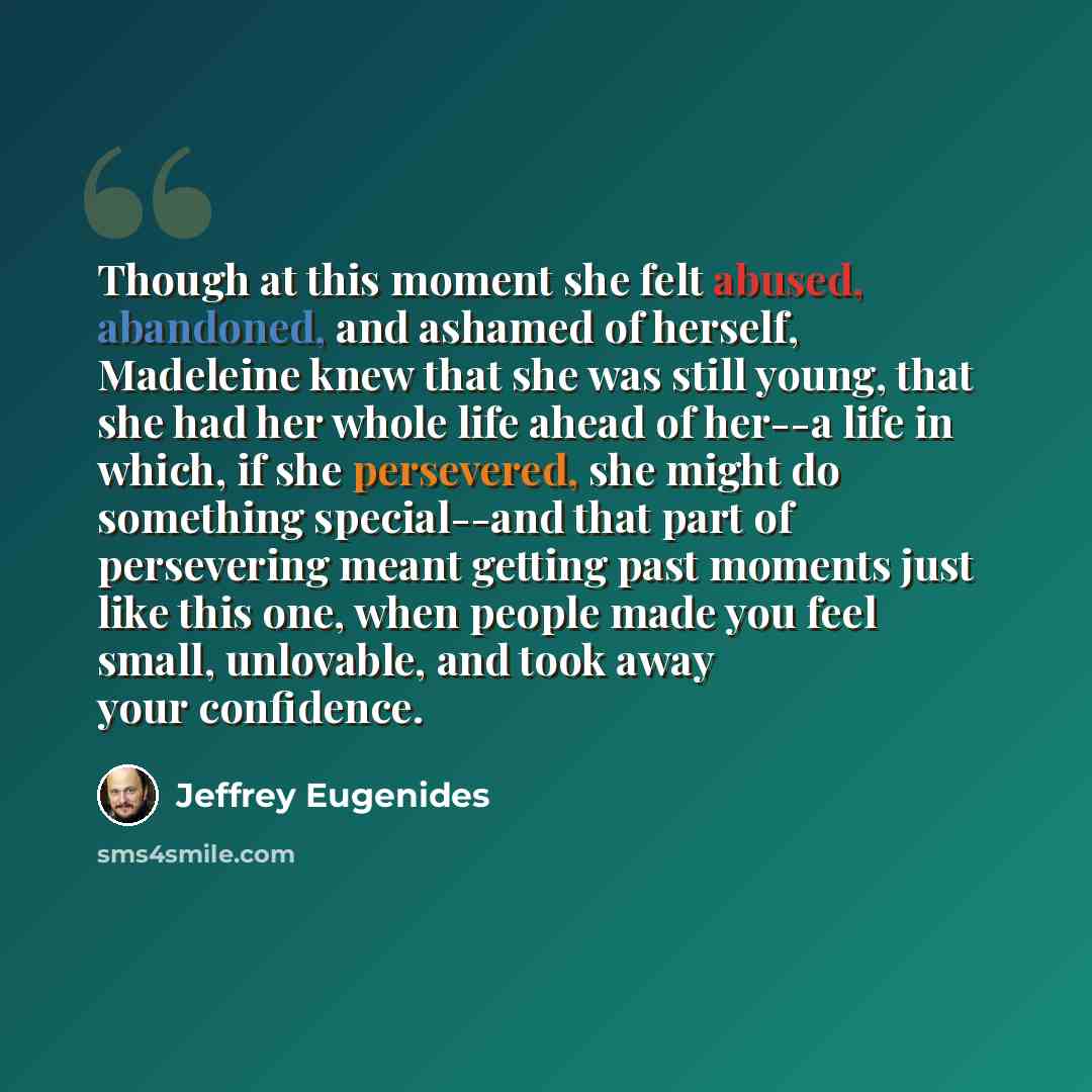 “Though at this moment she felt abused, abandoned, and ashamed of herself, Madeleine knew that she was still young, that she had her whole life ahead of her--a life in which, if she persevered, she might do something special--and that part of persevering meant getting past moments just like this…” quote by Jeffrey Eugenides
