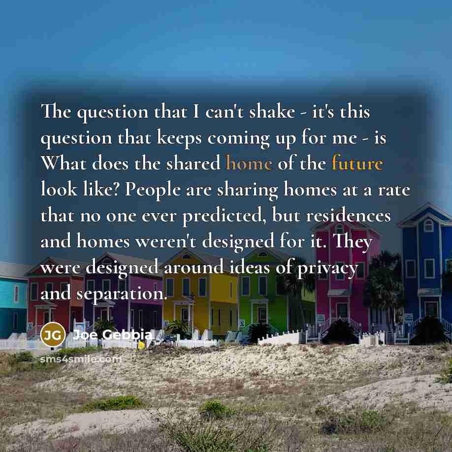 “The question that I can't shake - it's this question that keeps coming up for me - is What does the shared home of the future look like? People are sharing homes at a rate that no one ever predicted, but residences and homes weren't designed for it. They were designed around ideas of privacy and…” quote by Joe Gebbia
