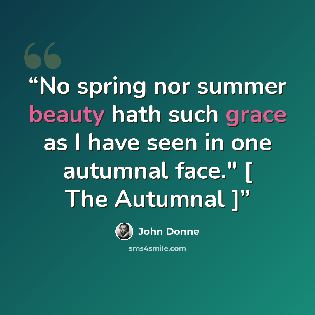 “No spring nor summer beauty hath such grace as I have seen in one autumnal face." [ The Autumnal ]” quote by John Donne