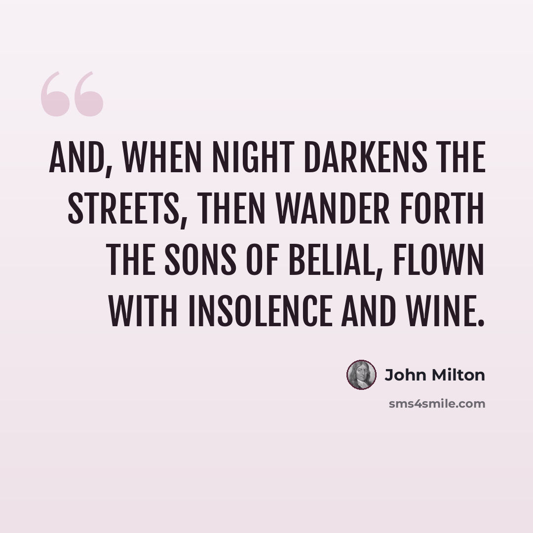 “And, when night Darkens the streets, then wander forth the sons Of Belial, flown with insolence and wine.” quote by John Milton
