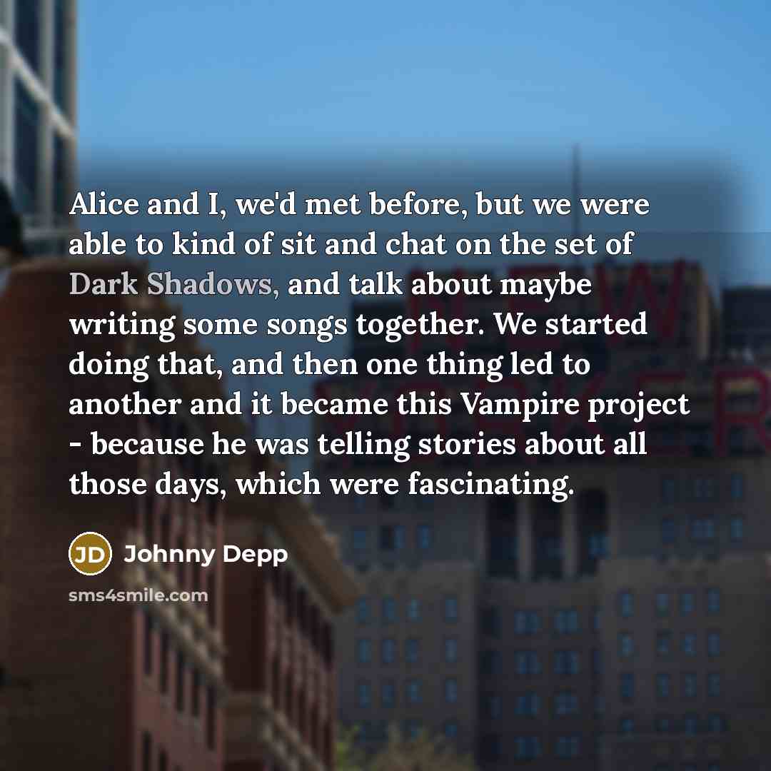“Alice and I, we'd met before, but we were able to kind of sit and chat on the set of Dark Shadows, and talk about maybe writing some songs together. We started doing that, and then one thing led to another and it became this Vampire project - because he was telling stories about all those days…” quote by Johnny Depp