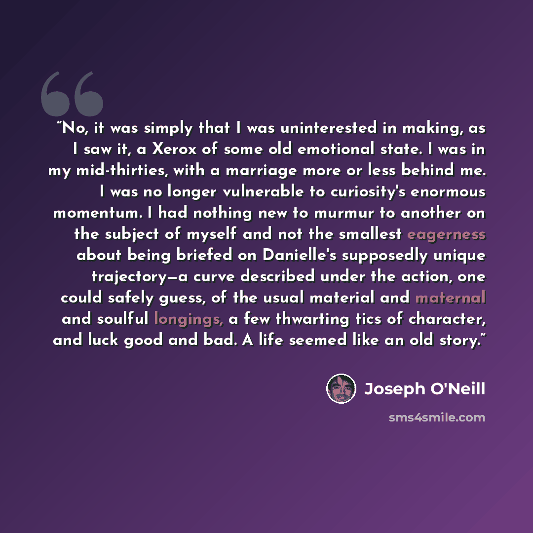 “No, it was simply that I was uninterested in making, as I saw it, a Xerox of some old emotional state. I was in my mid-thirties, with a marriage more or less behind me. I was no longer vulnerable to curiosity's enormous momentum. I had nothing new to murmur to another on the subject of myself and…” quote by Joseph O'Neill