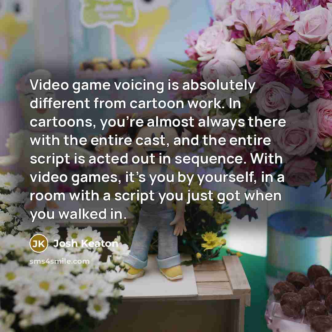 “Video game voicing is absolutely different from cartoon work. In cartoons, you're almost always there with the entire cast, and the entire script is acted out in sequence. With video games, it's you by yourself, in a room with a script you just got when you walked in.” quote by Josh Keaton