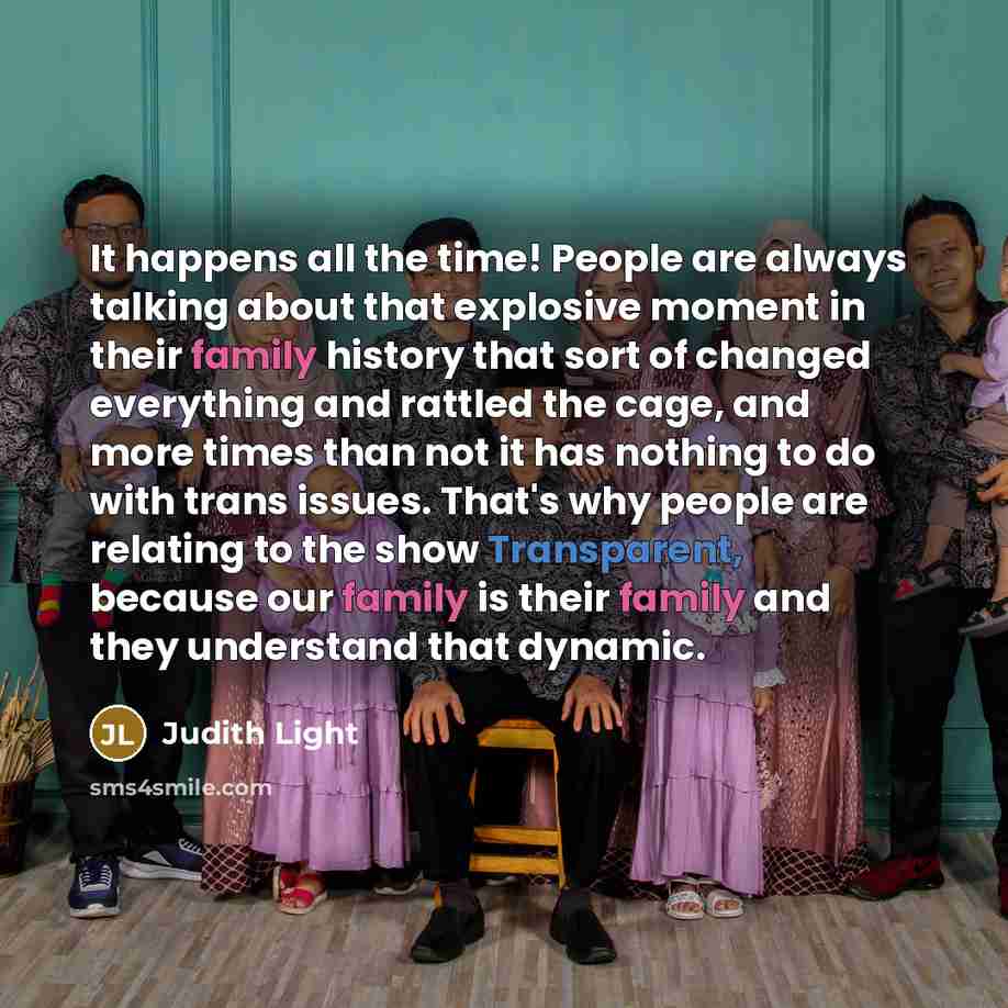 “It happens all the time! People are always talking about that explosive moment in their family history that sort of changed everything and rattled the cage, and more times than not it has nothing to do with trans issues. That's why people are relating to the show Transparent, because our family is…” quote by Judith Light