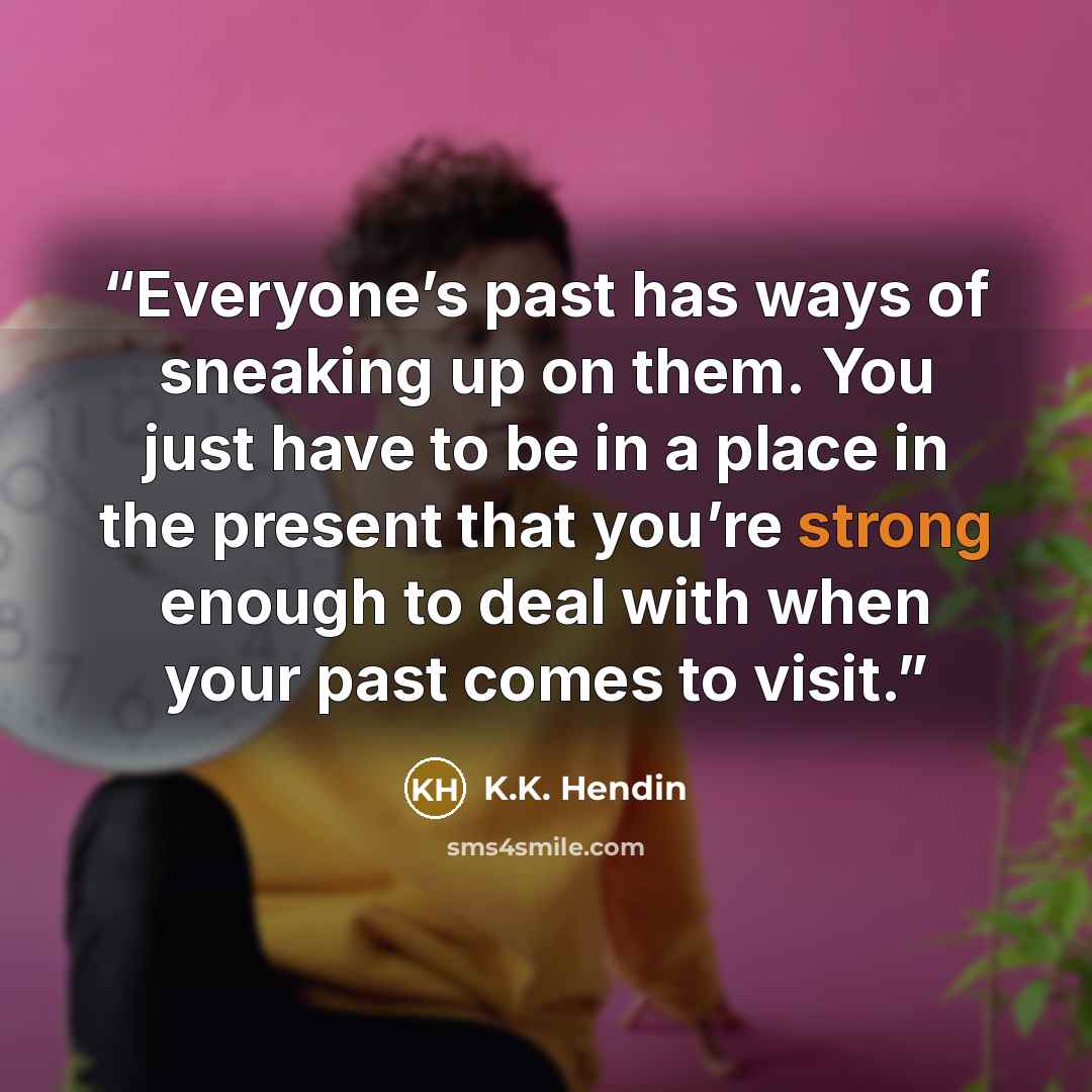 “Everyone’s past has ways of sneaking up on them. You just have to be in a place in the present that you’re strong enough to deal with when your past comes to visit.” quote by K.K. Hendin
