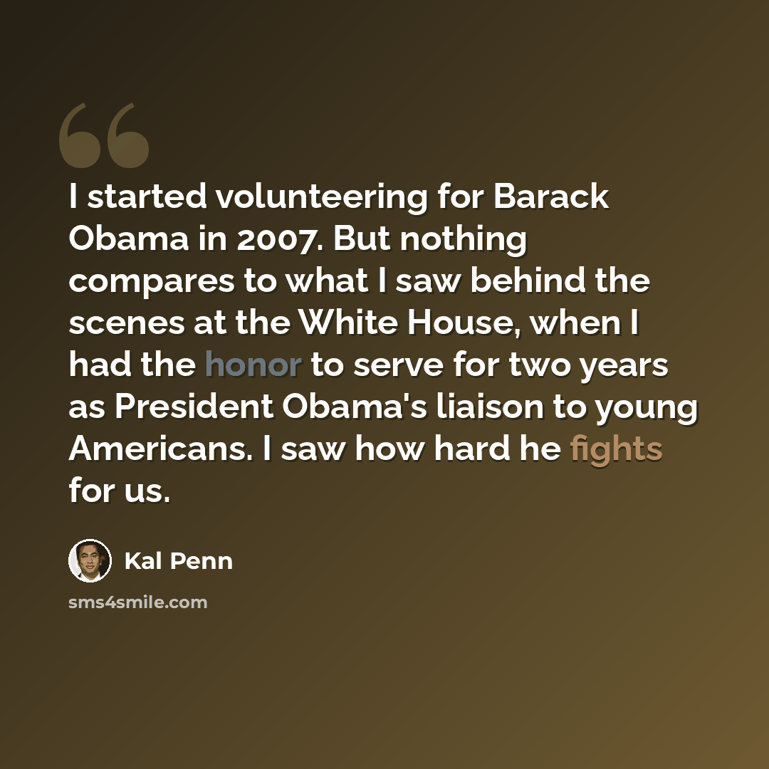 “I started volunteering for Barack Obama in 2007. But nothing compares to what I saw behind the scenes at the White House, when I had the honor to serve for two years as President Obama's liaison to young Americans. I saw how hard he fights for us.” quote by Kal Penn