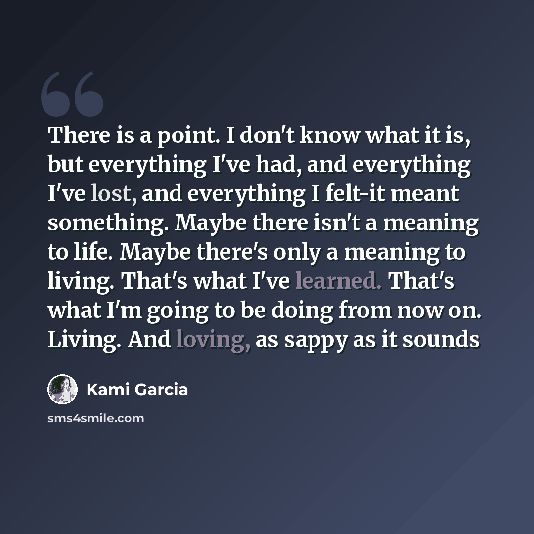 “There is a point. I don't know what it is, but everything I've had, and everything I've lost, and everything I felt-it meant something. Maybe there isn't a meaning to life. Maybe there's only a meaning to living. That's what I've learned. That's what I'm going to be doing from now on. Living. And…” quote by Kami Garcia