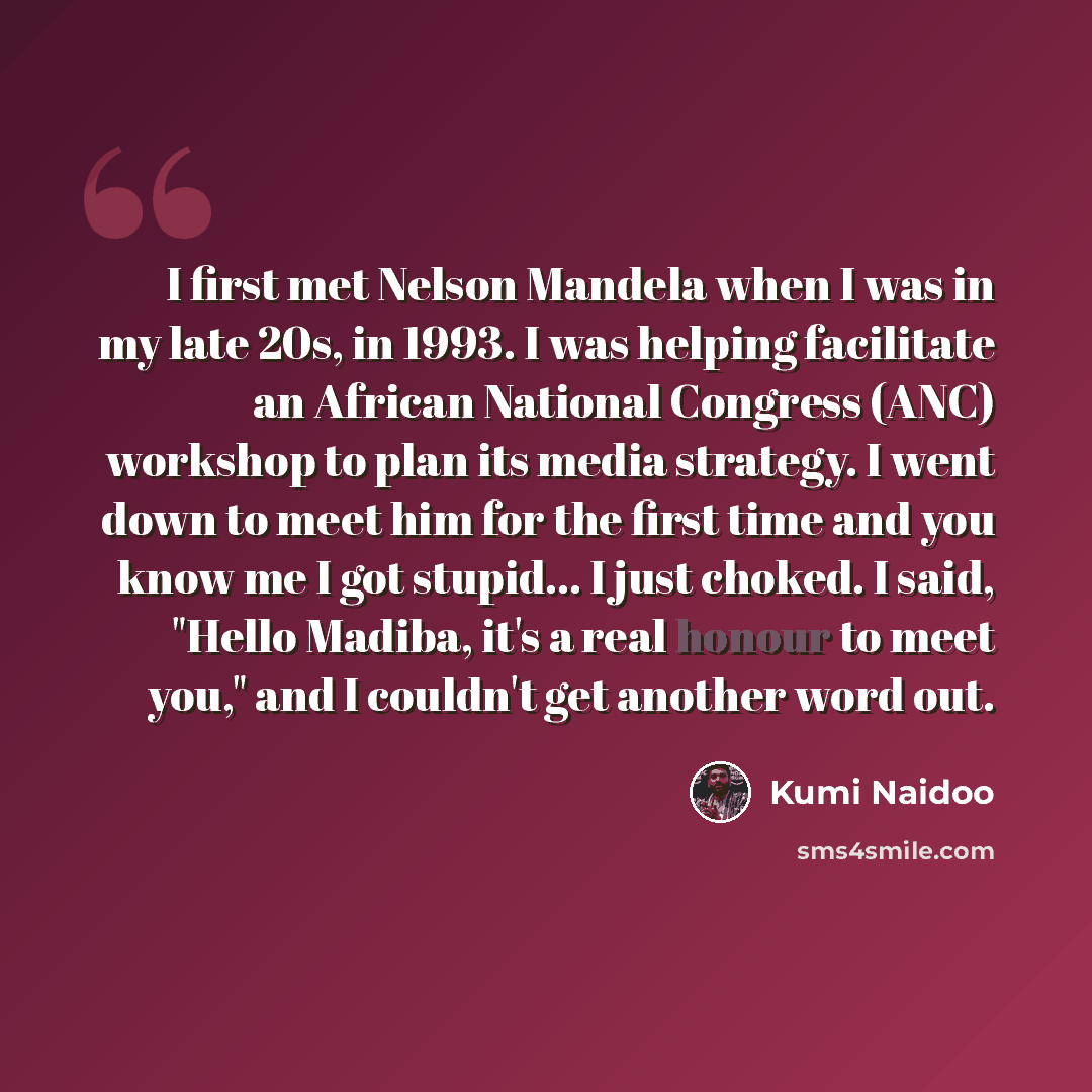 “I first met Nelson Mandela when I was in my late 20s, in 1993. I was helping facilitate an African National Congress (ANC) workshop to plan its media strategy. I went down to meet him for the first time and you know me I got stupid... I just choked. I said, "Hello Madiba, it's a real honour to…” quote by Kumi Naidoo