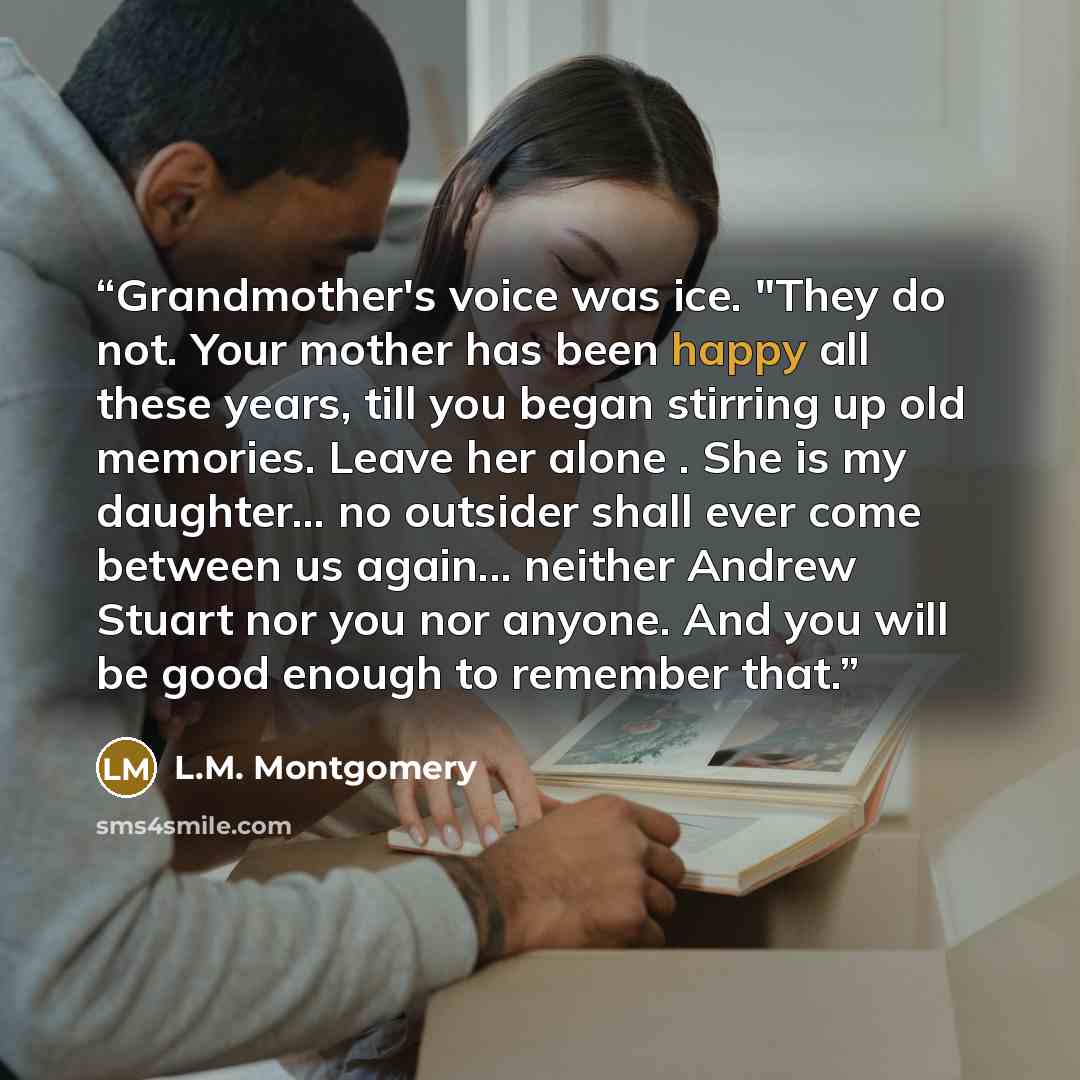 “Grandmother's voice was ice. "They do not. Your mother has been happy all these years, till you began stirring up old memories. Leave her alone . She is my daughter... no outsider shall ever come between us again... neither Andrew Stuart nor you nor anyone. And you will be good enough to remember…” quote by L.M. Montgomery