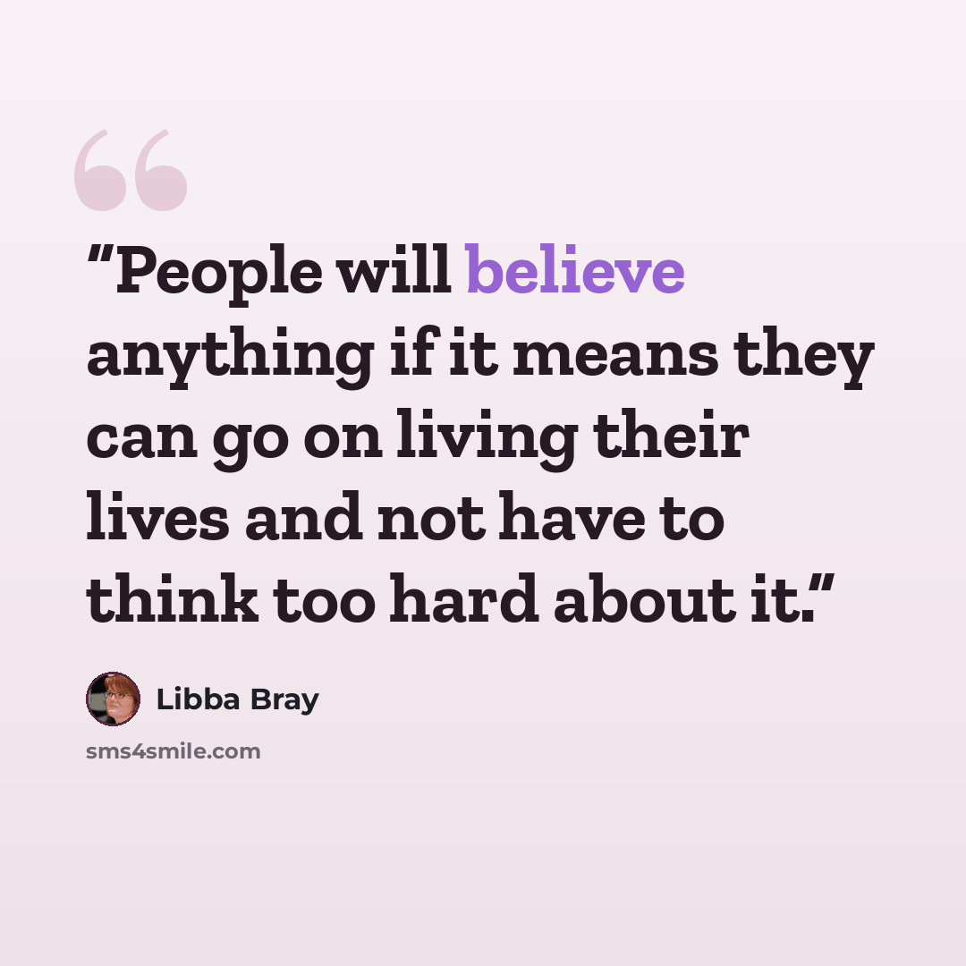 “People will believe anything if it means they can go on living their lives and not have to think too hard about it.” quote by Libba Bray