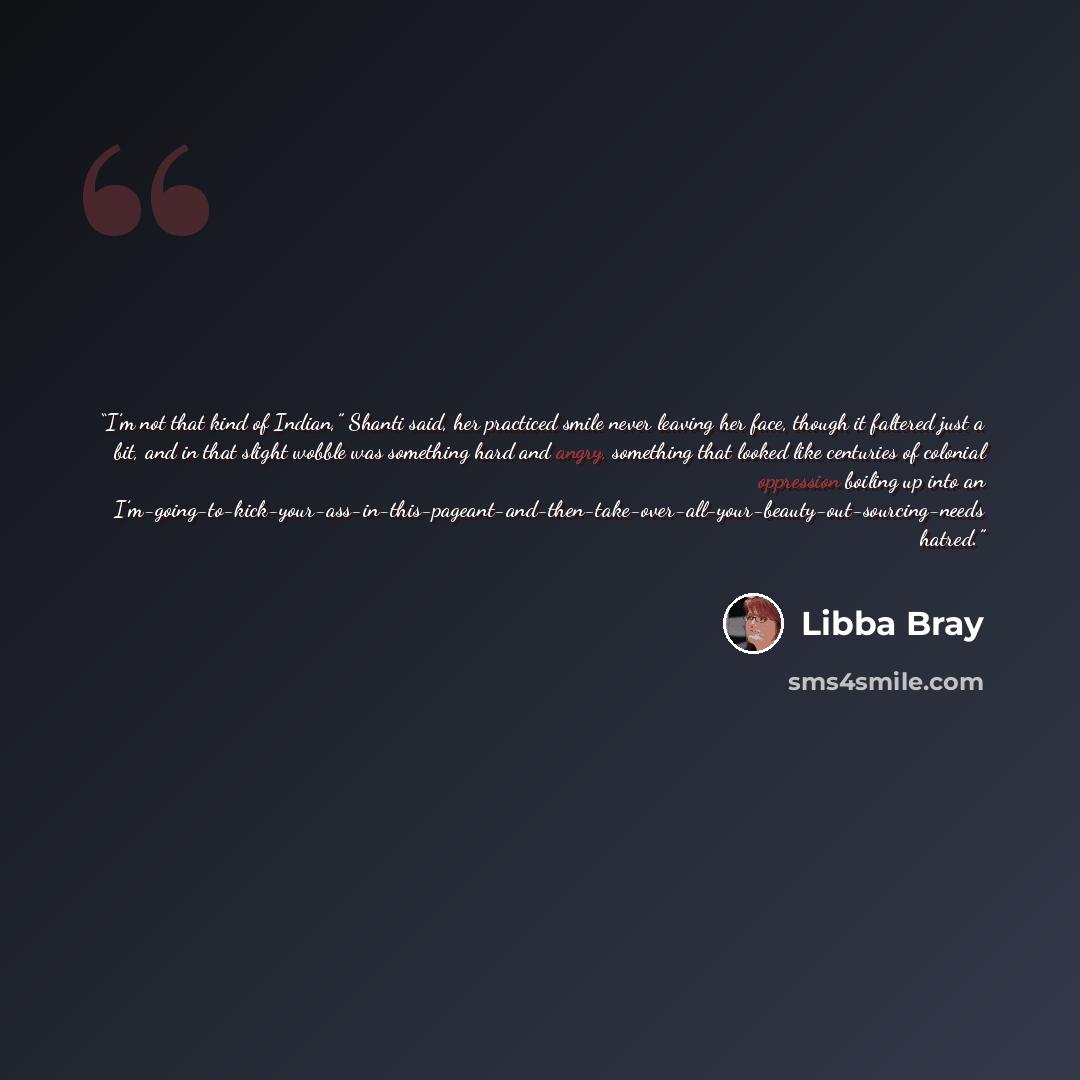 “I’m not that kind of Indian,” Shanti said, her practiced smile never leaving her face, though it faltered just a bit, and in that slight wobble was something hard and angry, something that looked like centuries of colonial oppression boiling up into an…” quote by Libba Bray