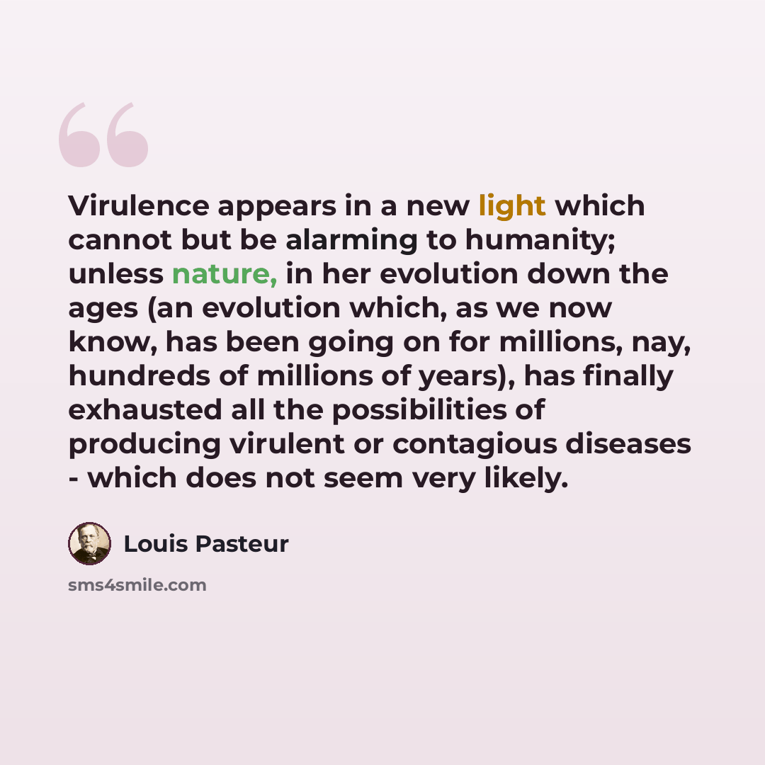 “Virulence appears in a new light which cannot but be alarming to humanity; unless nature, in her evolution down the ages (an evolution which, as we now know, has been going on for millions, nay, hundreds of millions of years), has finally exhausted all the possibilities of producing virulent or…” quote by Louis Pasteur